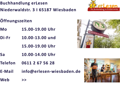 Buchhandlung erLesen                                     Niederwaldstr. 3 I 65187 Wiesbaden Öffnungszeiten Mo		15.00-19.00 Uhr Di-Fr		10.00-13.00 und  15.00-19.00 Uhr Sa		10.00-14.00 Uhr Telefon	0611 2 67 56 28 E-Mail	info@erlesen-wiesbaden.de Web		>>